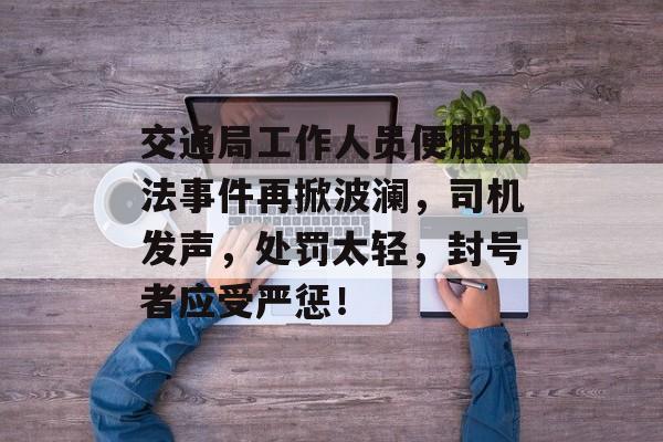 交通局工作人员便服执法事件再掀波澜，司机发声，处罚太轻，封号者应受严惩！