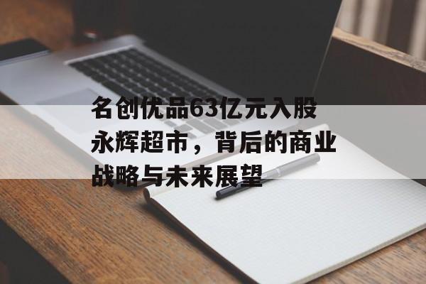 名创优品63亿元入股永辉超市，背后的商业战略与未来展望