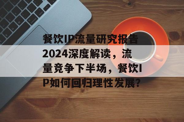 餐饮IP流量研究报告2024深度解读，流量竞争下半场，餐饮IP如何回归理性发展？