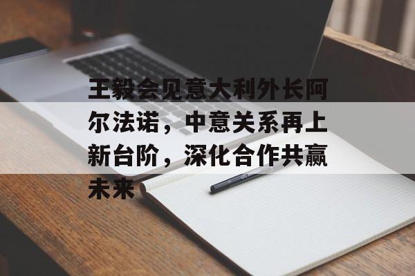 王毅会见意大利外长阿尔法诺，中意关系再上新台阶，深化合作共赢未来