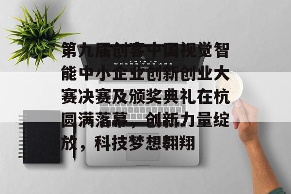 第九届创客中国视觉智能中小企业创新创业大赛决赛及颁奖典礼在杭圆满落幕，创新力量绽放，科技梦想翱翔