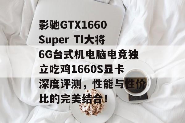 影驰GTX1660 Super TI大将6G台式机电脑电竞独立吃鸡1660S显卡深度评测，性能与性价比的完美结合！