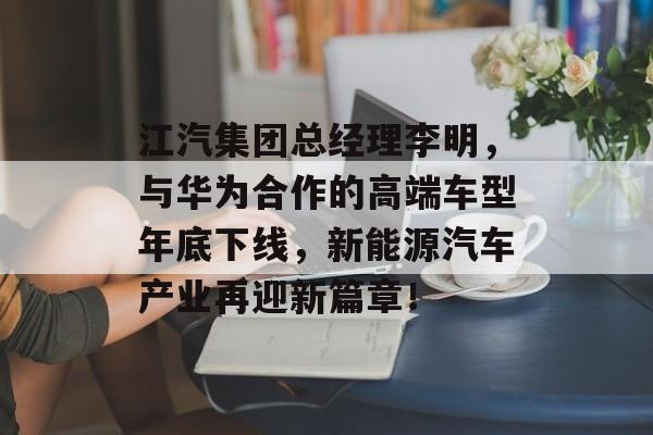 江汽集团总经理李明，与华为合作的高端车型年底下线，新能源汽车产业再迎新篇章！