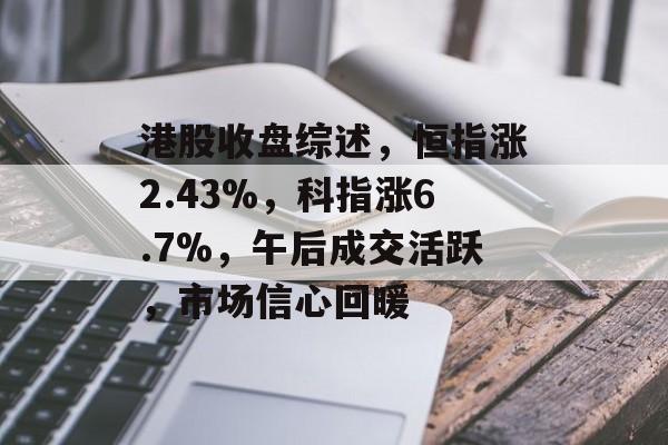 港股收盘综述，恒指涨2.43%，科指涨6.7%，午后成交活跃，市场信心回暖