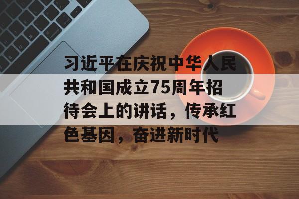 习近平在庆祝中华人民共和国成立75周年招待会上的讲话，传承红色基因，奋进新时代