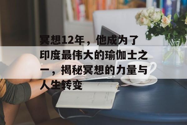 冥想12年，他成为了印度最伟大的瑜伽士之一，揭秘冥想的力量与人生转变