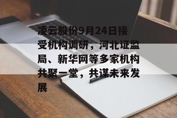 凌云股份9月24日接受机构调研，河北证监局、新华网等多家机构共聚一堂，共谋未来发展