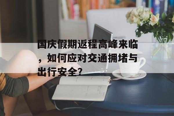 国庆假期返程高峰来临，如何应对交通拥堵与出行安全？