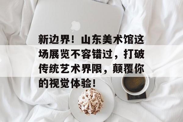 新边界！山东美术馆这场展览不容错过，打破传统艺术界限，颠覆你的视觉体验！