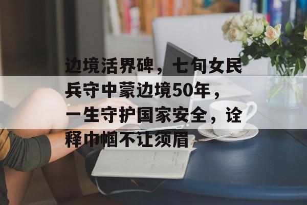 边境活界碑，七旬女民兵守中蒙边境50年，一生守护国家安全，诠释巾帼不让须眉