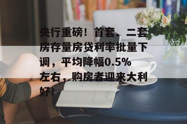 央行重磅！首套、二套房存量房贷利率批量下调，平均降幅0.5%左右，购房者迎来大利好！