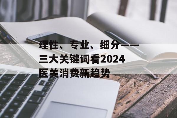 理性、专业、细分——三大关键词看2024医美消费新趋势