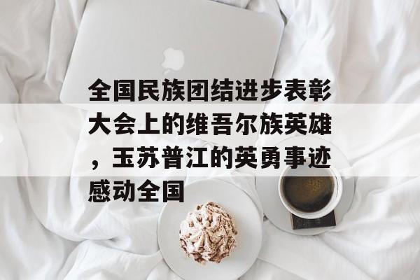 全国民族团结进步表彰大会上的维吾尔族英雄，玉苏普江的英勇事迹感动全国