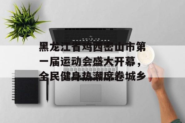 黑龙江省鸡西密山市第一届运动会盛大开幕，全民健身热潮席卷城乡