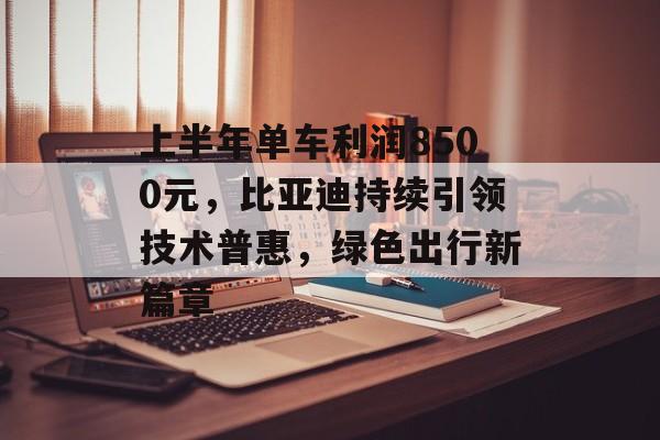 上半年单车利润8500元，比亚迪持续引领技术普惠，绿色出行新篇章