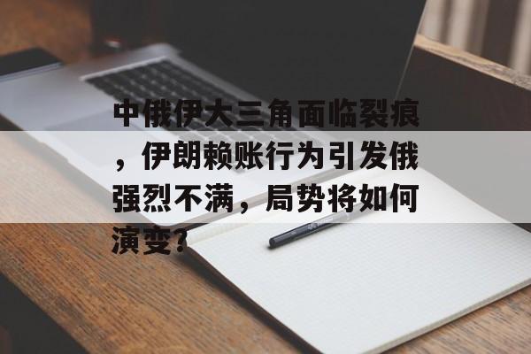 中俄伊大三角面临裂痕，伊朗赖账行为引发俄强烈不满，局势将如何演变？