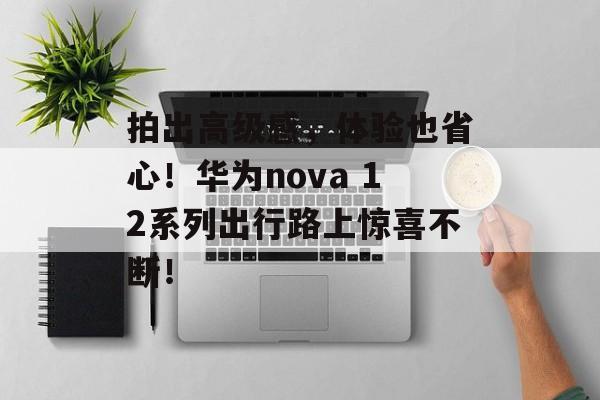 拍出高级感，体验也省心！华为nova 12系列出行路上惊喜不断！