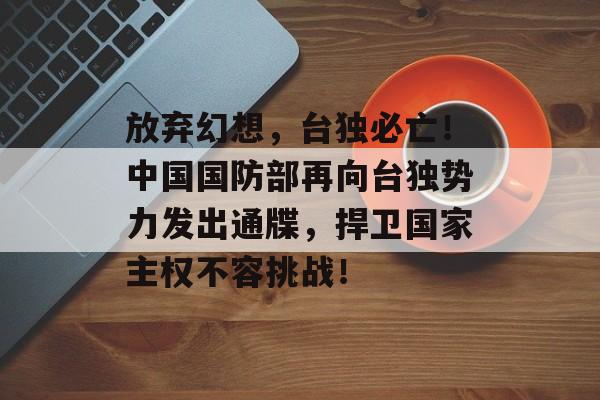 放弃幻想，台独必亡！中国国防部再向台独势力发出通牒，捍卫国家主权不容挑战！