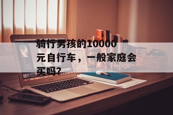 骑行男孩的10000元自行车，一般家庭会买吗？