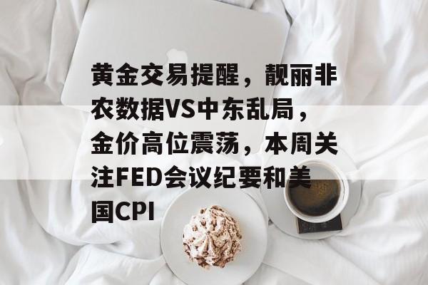 黄金交易提醒，靓丽非农数据VS中东乱局，金价高位震荡，本周关注FED会议纪要和美国CPI