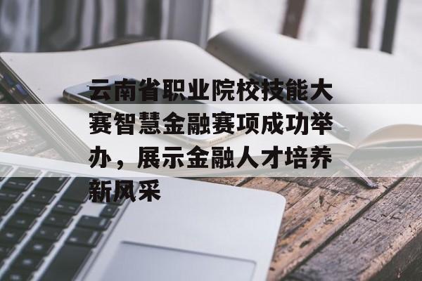 云南省职业院校技能大赛智慧金融赛项成功举办，展示金融人才培养新风采