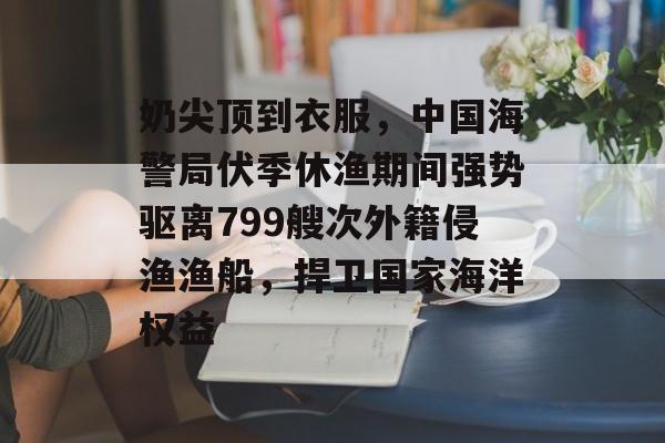 奶尖顶到衣服，中国海警局伏季休渔期间强势驱离799艘次外籍侵渔渔船，捍卫国家海洋权益