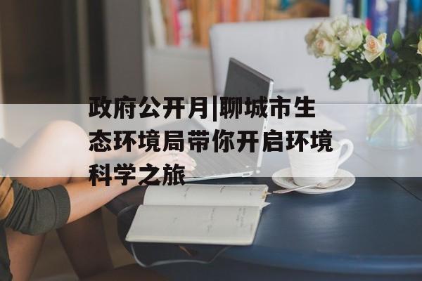 政府公开月|聊城市生态环境局带你开启环境科学之旅