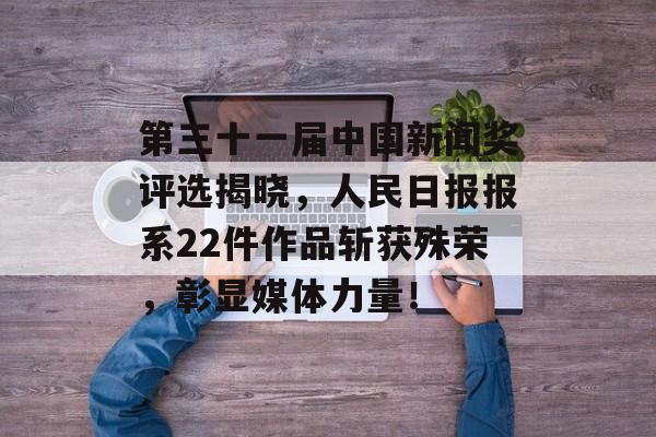 第三十一届中国新闻奖评选揭晓，人民日报报系22件作品斩获殊荣，彰显媒体力量！