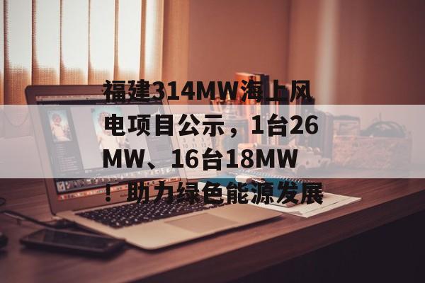 福建314MW海上风电项目公示，1台26MW、16台18MW！助力绿色能源发展