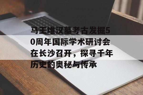 马王堆汉墓考古发掘50周年国际学术研讨会在长沙召开，探寻千年历史的奥秘与传承