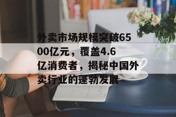 外卖市场规模突破6500亿元，覆盖4.6亿消费者，揭秘中国外卖行业的蓬勃发展