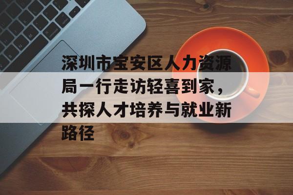 深圳市宝安区人力资源局一行走访轻喜到家，共探人才培养与就业新路径