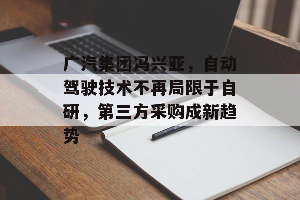 广汽集团冯兴亚，自动驾驶技术不再局限于自研，第三方采购成新趋势