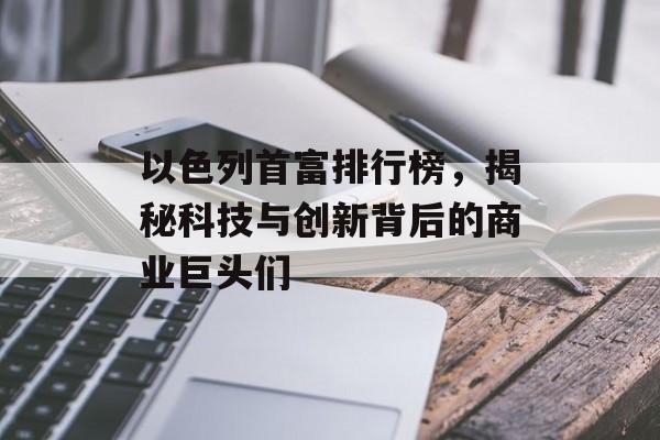 以色列首富排行榜，揭秘科技与创新背后的商业巨头们