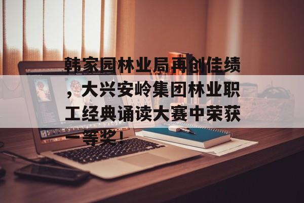 韩家园林业局再创佳绩，大兴安岭集团林业职工经典诵读大赛中荣获一等奖！