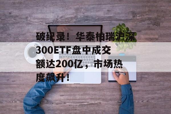 破纪录！华泰柏瑞沪深300ETF盘中成交额达200亿，市场热度飙升！