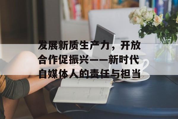 发展新质生产力，开放合作促振兴——新时代自媒体人的责任与担当