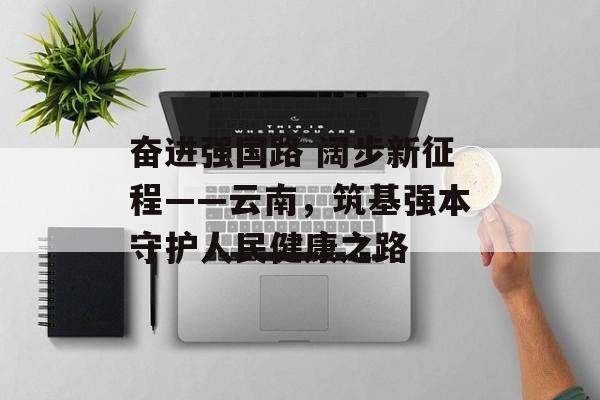 奋进强国路 阔步新征程——云南，筑基强本守护人民健康之路