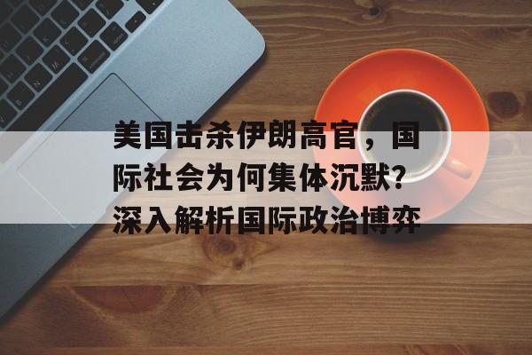 美国击杀伊朗高官，国际社会为何集体沉默？深入解析国际政治博弈