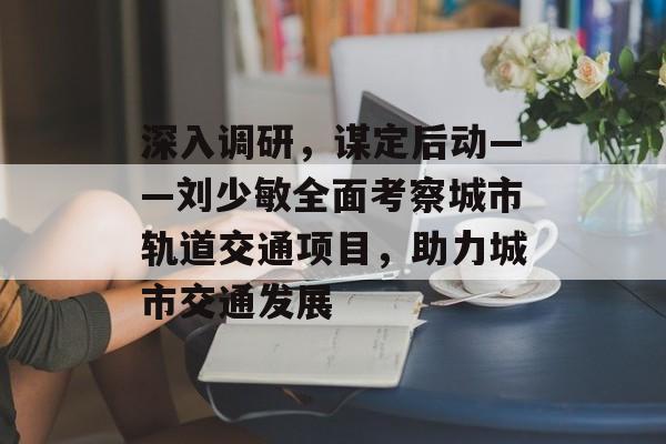 深入调研，谋定后动——刘少敏全面考察城市轨道交通项目，助力城市交通发展