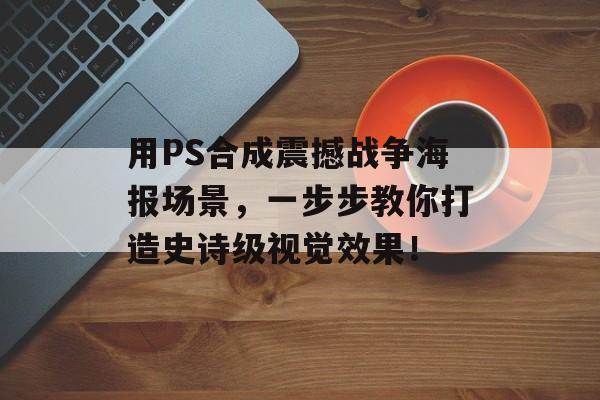 用PS合成震撼战争海报场景，一步步教你打造史诗级视觉效果！