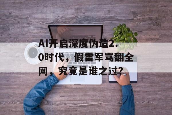 AI开启深度伪造2.0时代，假雷军骂翻全网，究竟是谁之过？