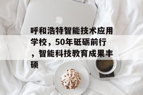 呼和浩特智能技术应用学校，50年砥砺前行，智能科技教育成果丰硕