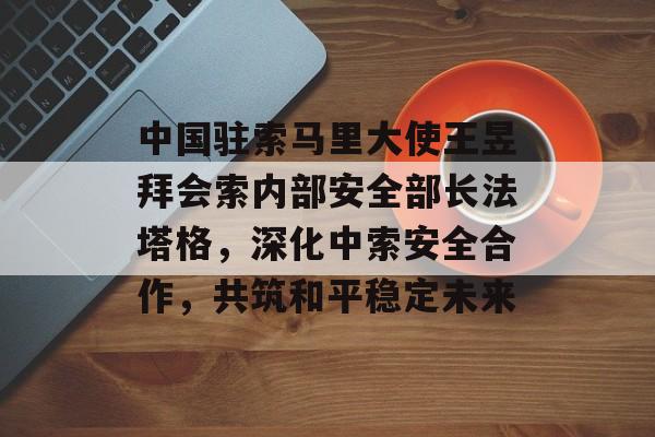 中国驻索马里大使王昱拜会索内部安全部长法塔格，深化中索安全合作，共筑和平稳定未来