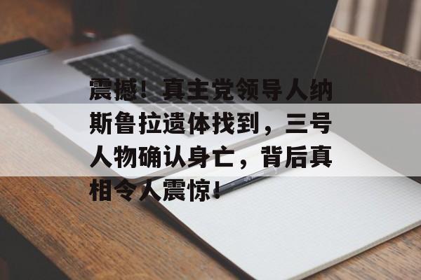 震撼！真主党领导人纳斯鲁拉遗体找到，三号人物确认身亡，背后真相令人震惊！