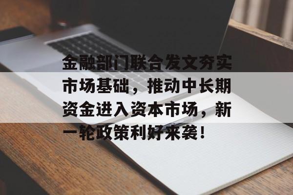 金融部门联合发文夯实市场基础，推动中长期资金进入资本市场，新一轮政策利好来袭！