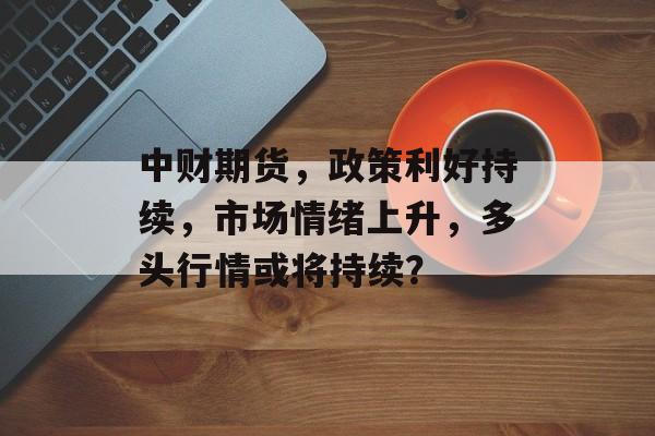 中财期货，政策利好持续，市场情绪上升，多头行情或将持续？