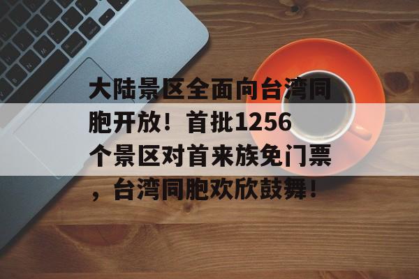 大陆景区全面向台湾同胞开放！首批1256个景区对首来族免门票，台湾同胞欢欣鼓舞！