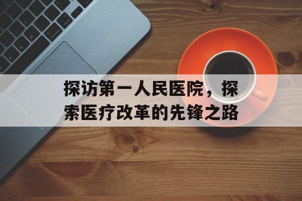 探访第一人民医院，探索医疗改革的先锋之路