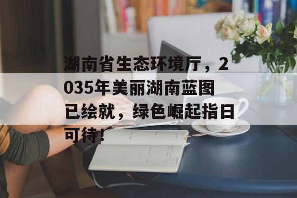 湖南省生态环境厅，2035年美丽湖南蓝图已绘就，绿色崛起指日可待！